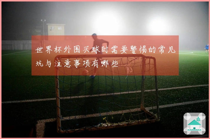世界杯外围买球时需要警惕的常见坑与注意事项有哪些