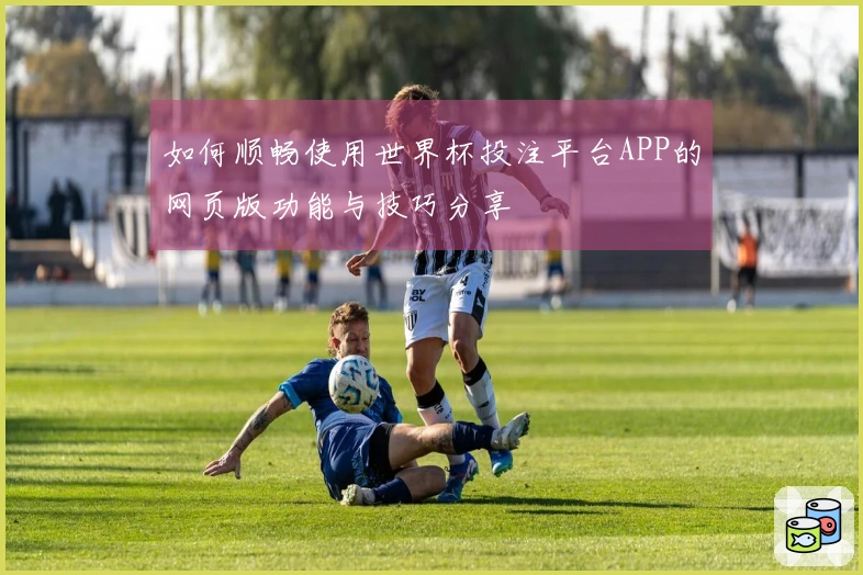如何顺畅使用世界杯投注平台APP的网页版功能与技巧分享