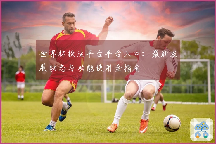 世界杯投注平台平台入口:最新发展动态与功能使用全指南