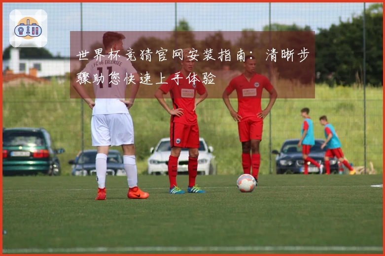 世界杯竞猜官网安装指南：清晰步骤助您快速上手体验